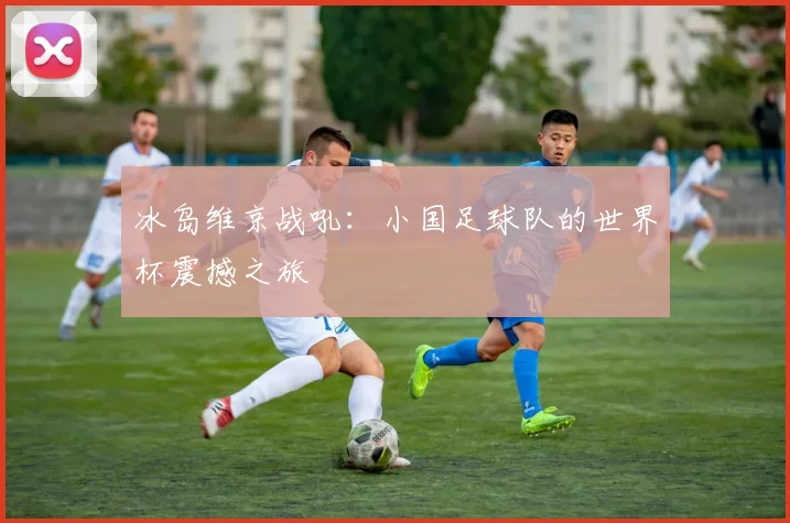 冰岛维京战吼:小国足球队的世界杯震撼之旅
