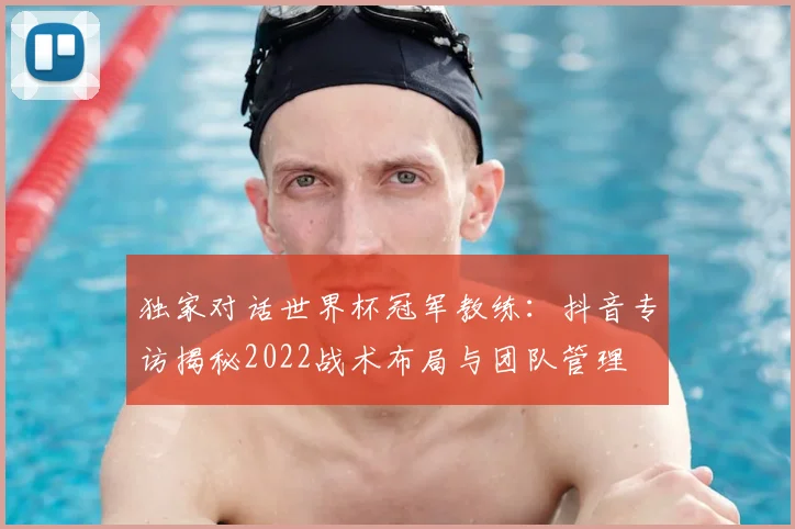 独家对话世界杯冠军教练：抖音专访揭秘2022战术布局与团队管理
