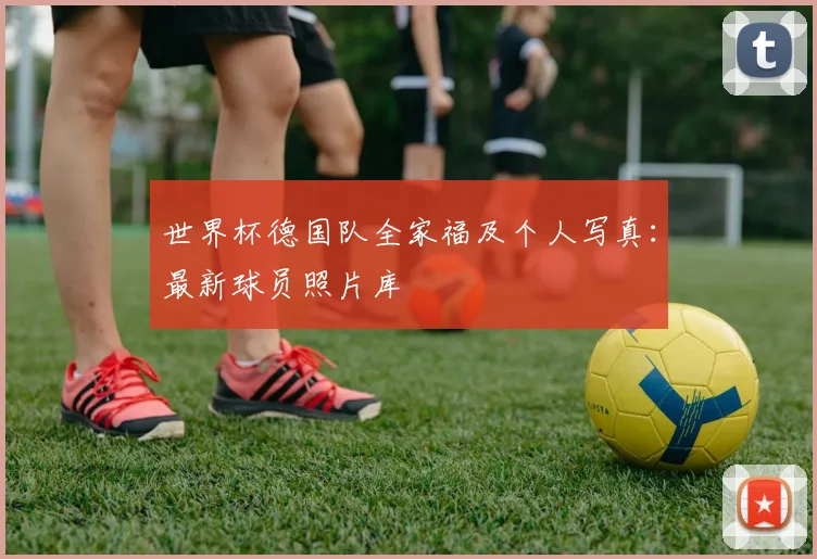 世界杯德国队全家福及个人写真：最新球员照片库
