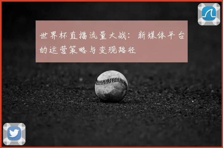 世界杯直播流量大战:新媒体平台的运营策略与变现路径