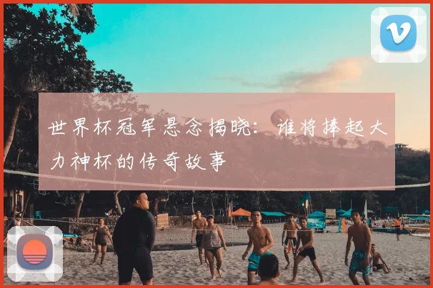 世界杯冠军悬念揭晓：谁将捧起大力神杯的传奇故事