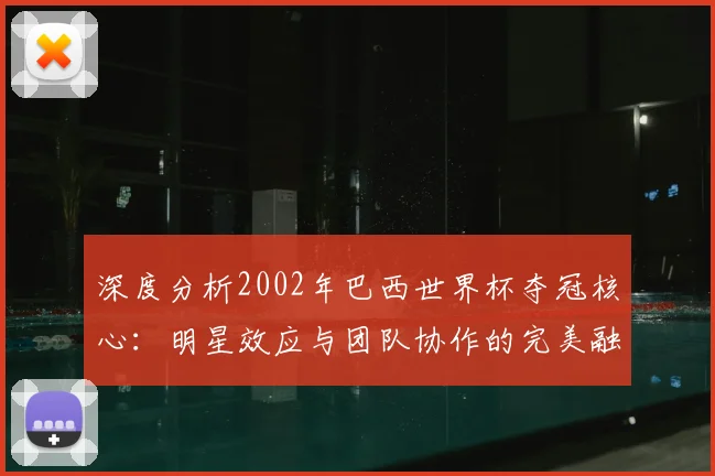 深度分析2002年巴西世界杯夺冠核心：明星效应与团队协作的完美融合