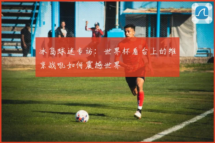 冰岛球迷专访:世界杯看台上的维京战吼如何震撼世界