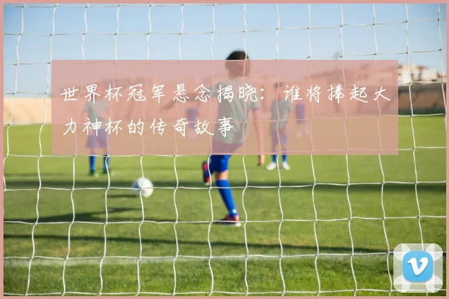 世界杯冠军悬念揭晓：谁将捧起大力神杯的传奇故事