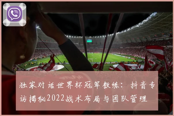 独家对话世界杯冠军教练：抖音专访揭秘2022战术布局与团队管理
